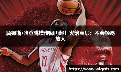詹姆斯·哈登跳槽传闻再起！火箭高层：不会轻易放人