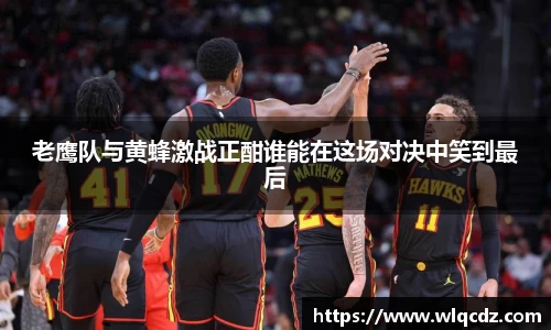 老鹰队与黄蜂激战正酣谁能在这场对决中笑到最后