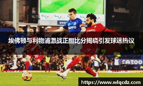 埃佛顿与利物浦激战正酣比分揭晓引发球迷热议