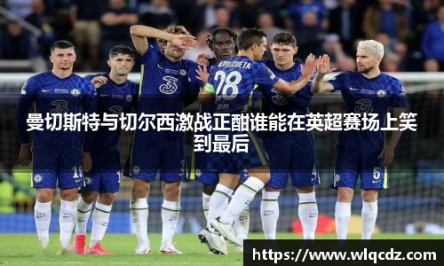曼切斯特与切尔西激战正酣谁能在英超赛场上笑到最后